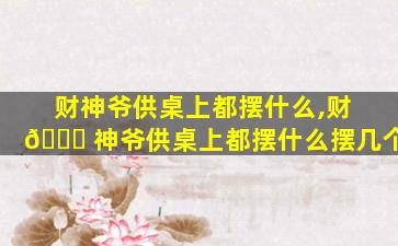 财神爷供桌上都摆什么,财 🕊 神爷供桌上都摆什么摆几个